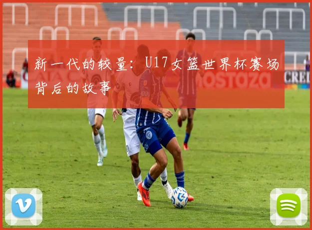 新一代的较量：U17女篮世界杯赛场背后的故事