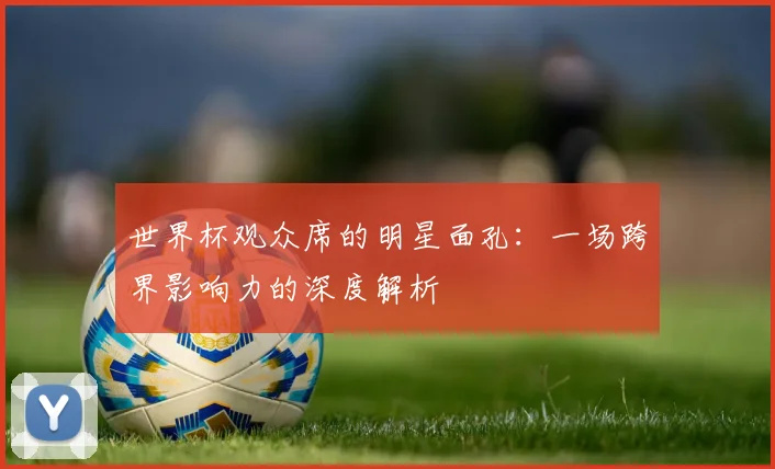 世界杯观众席的明星面孔：一场跨界影响力的深度解析