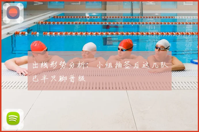 出线形势分析：小组抽签后这几队已半只脚晋级