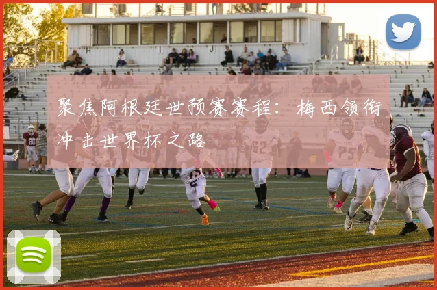 聚焦阿根廷世预赛赛程：梅西领衔冲击世界杯之路