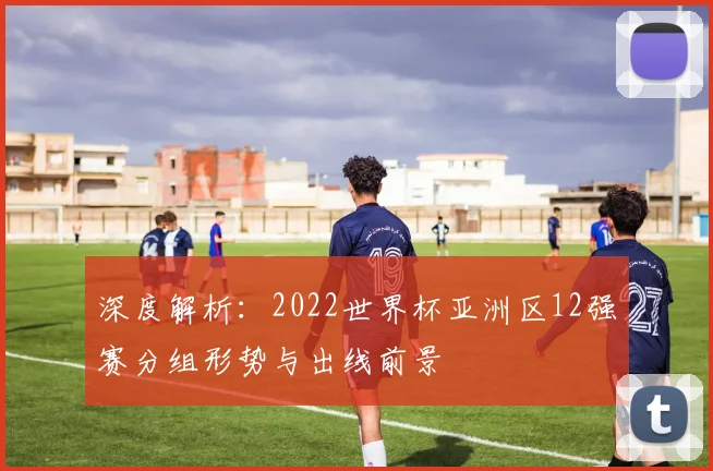 深度解析:2022世界杯亚洲区12强赛分组形势与出线前景