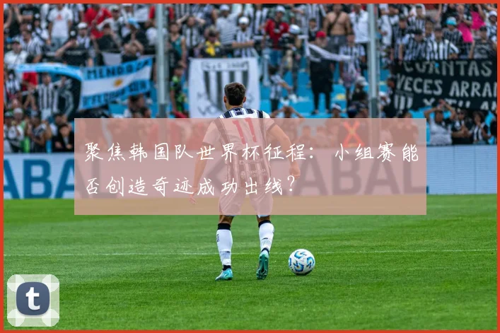 聚焦韩国队世界杯征程：小组赛能否创造奇迹成功出线？