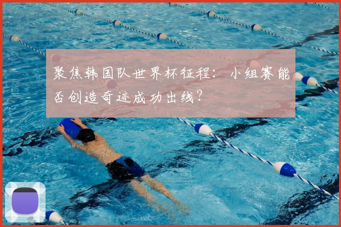 聚焦韩国队世界杯征程：小组赛能否创造奇迹成功出线？