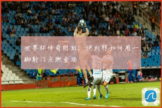 世界杯传奇时刻:伊利耶如何用一脚射门点燃全场