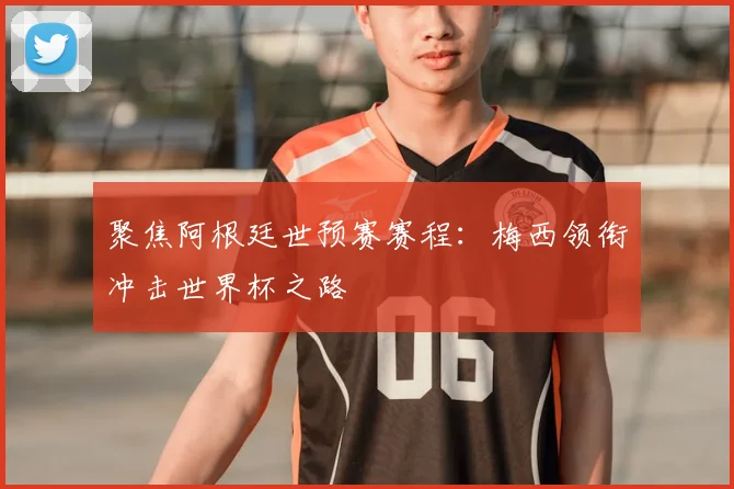 聚焦阿根廷世预赛赛程：梅西领衔冲击世界杯之路
