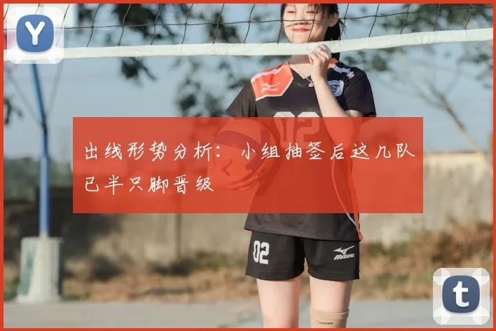 出线形势分析：小组抽签后这几队已半只脚晋级