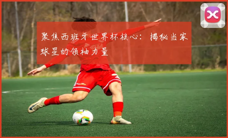 聚焦西班牙世界杯核心：揭秘当家球星的领袖力量