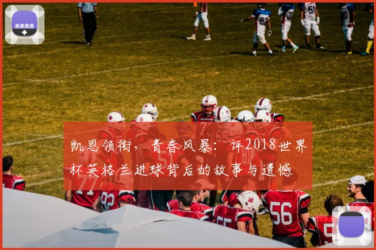 凯恩领衔，青春风暴：评2018世界杯英格兰进球背后的故事与遗憾