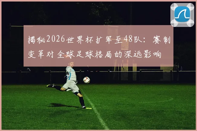 揭秘2026世界杯扩军至48队：赛制变革对全球足球格局的深远影响