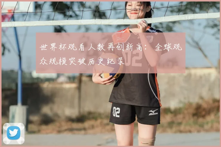 世界杯观看人数再创新高：全球观众规模突破历史纪录